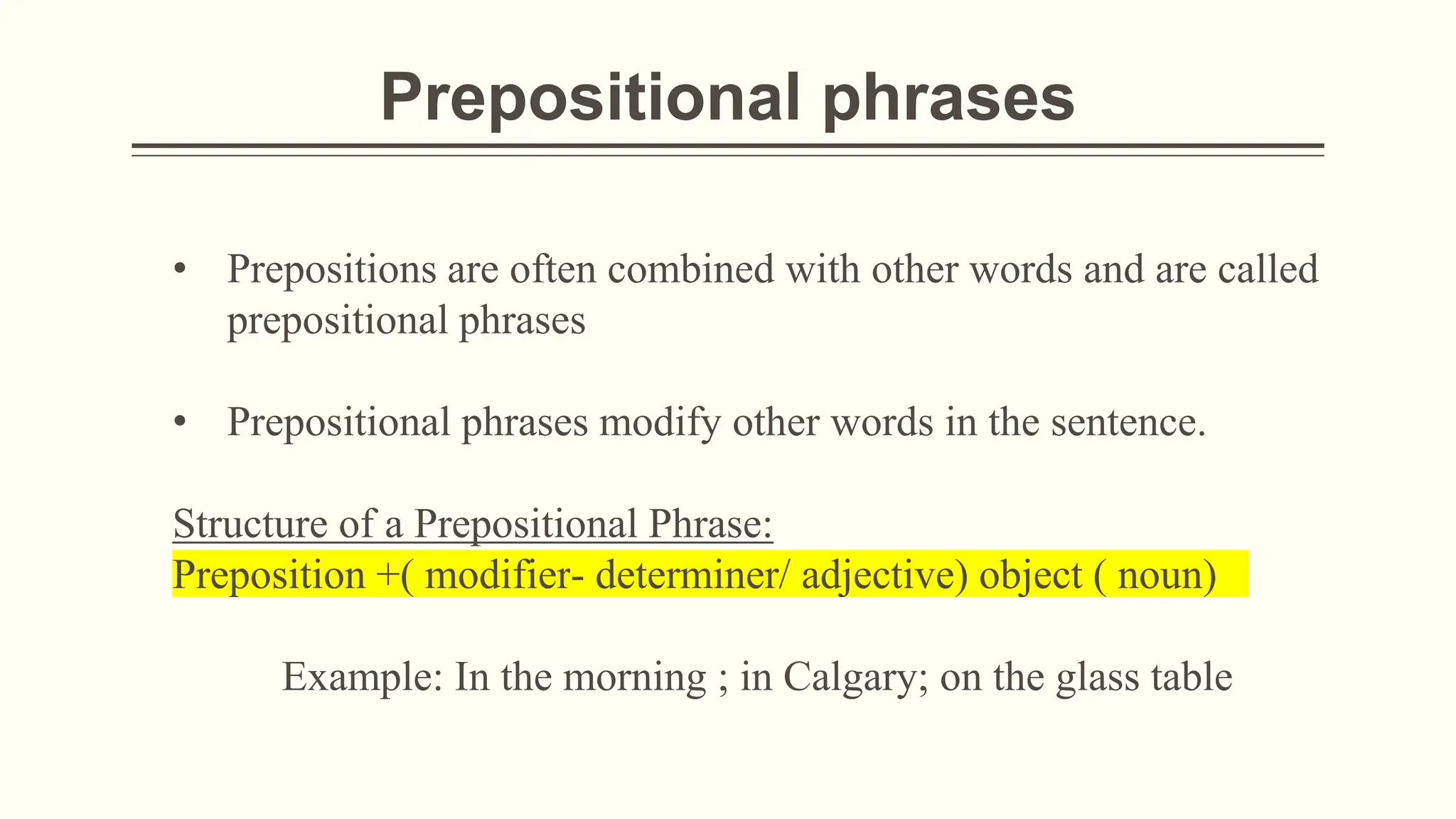 Prepositional phrases
• Prepositions are often combined with other words and are called
prepositional phrases
• Prepositional phrases modify other words in the sentence.
Structure of a Prepositional Phrase:
Preposition +( modifier- determiner/ adjective) object ( noun)
Example: In the morning ; in Calgary; on the glass table
 