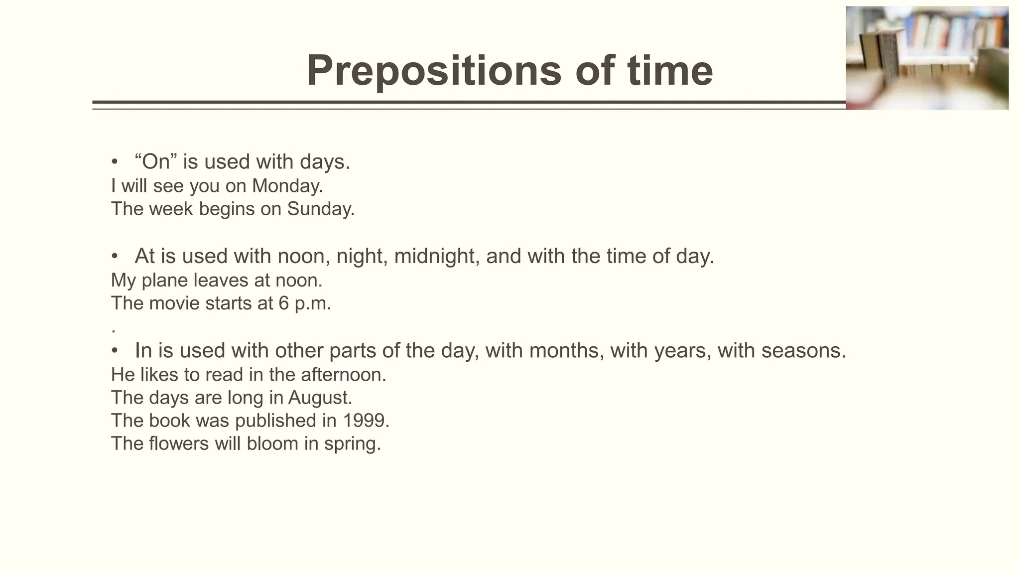 Prepositions of time
• “On” is used with days.
I will see you on Monday.
The week begins on Sunday.
• At is used with noon, night, midnight, and with the time of day.
My plane leaves at noon.
The movie starts at 6 p.m.
.
• In is used with other parts of the day, with months, with years, with seasons.
He likes to read in the afternoon.
The days are long in August.
The book was published in 1999.
The flowers will bloom in spring.
 