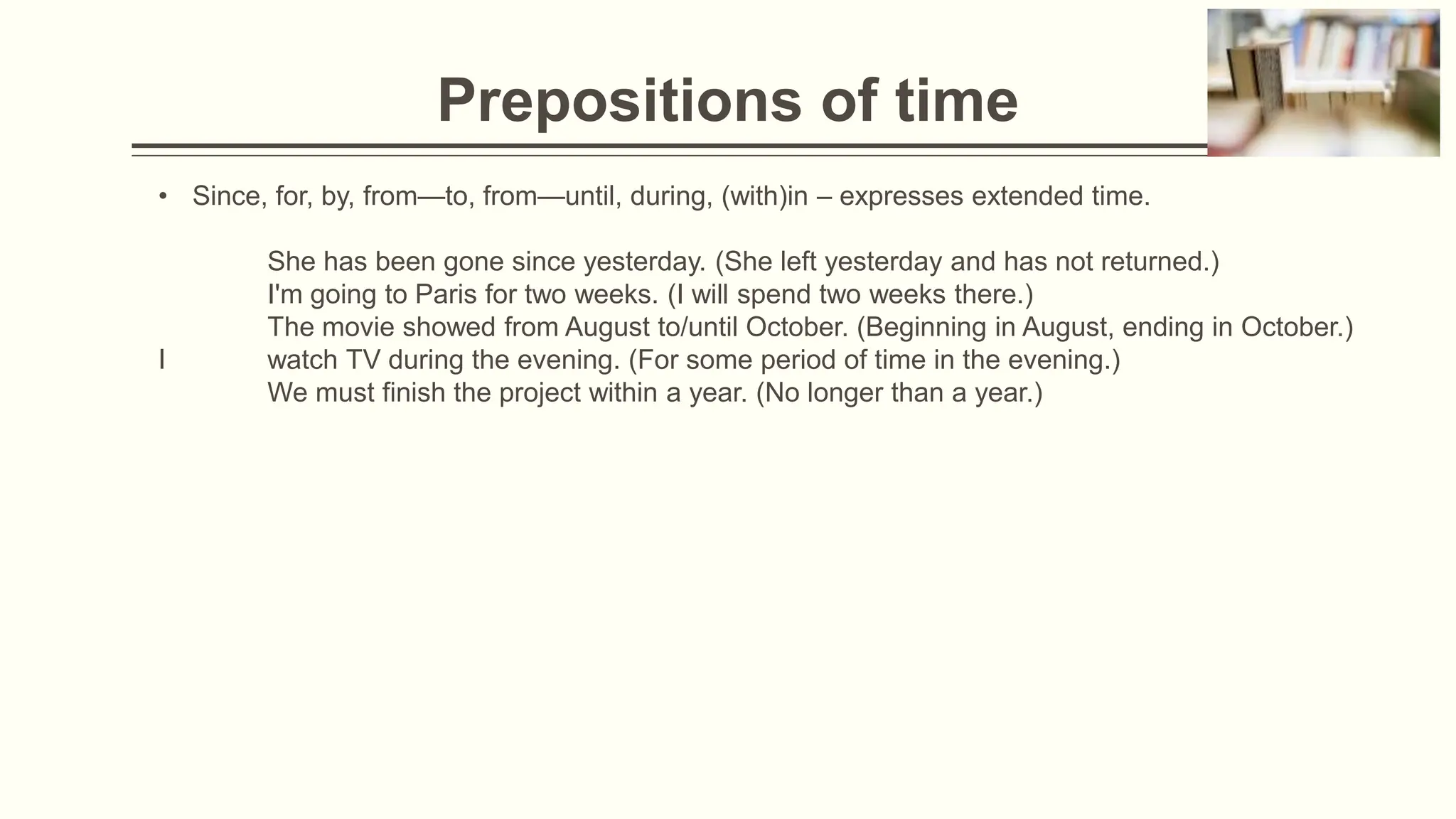 Prepositions of time
• Since, for, by, from—to, from—until, during, (with)in – expresses extended time.
She has been gone since yesterday. (She left yesterday and has not returned.)
I'm going to Paris for two weeks. (I will spend two weeks there.)
The movie showed from August to/until October. (Beginning in August, ending in October.)
I watch TV during the evening. (For some period of time in the evening.)
We must finish the project within a year. (No longer than a year.)
 