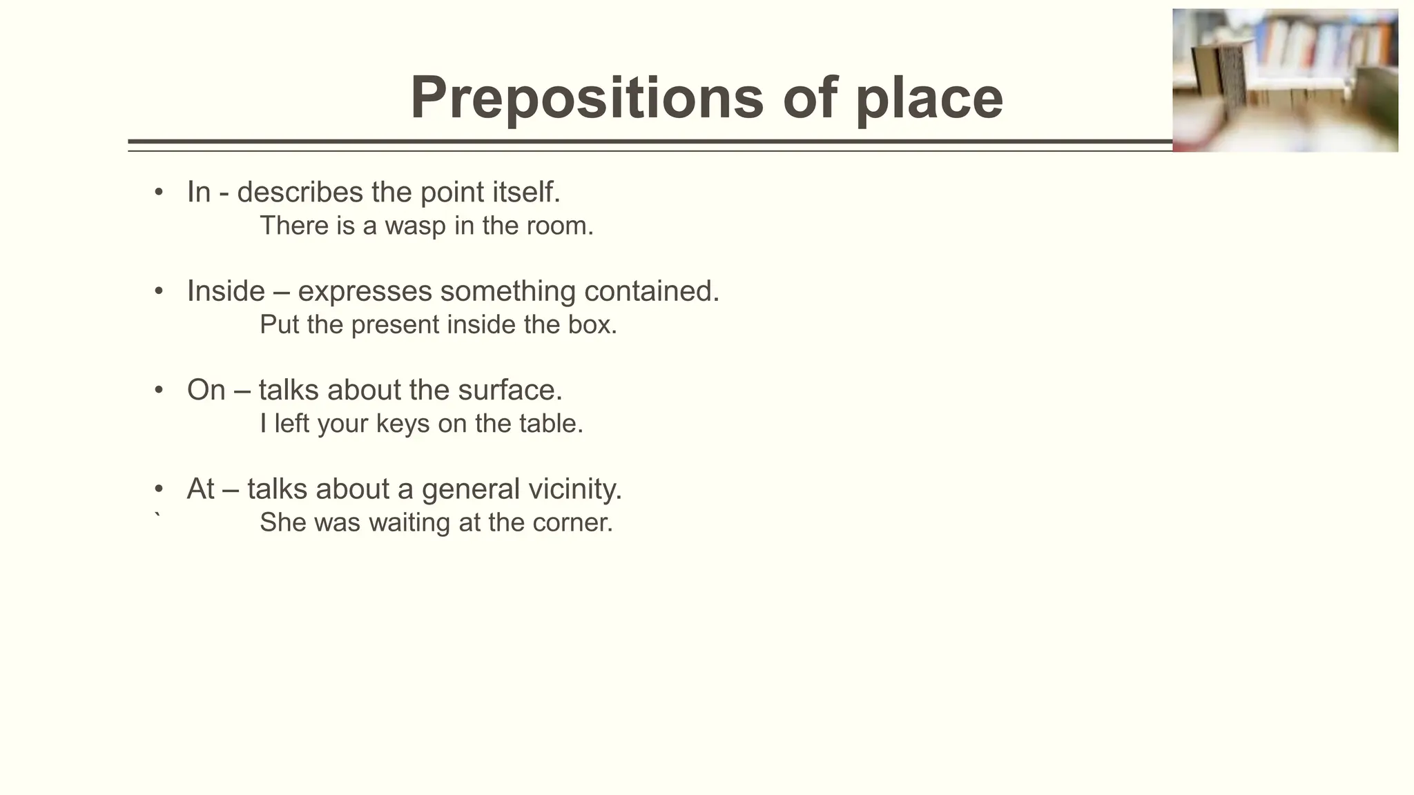 Prepositions of place
• In - describes the point itself.
There is a wasp in the room.
• Inside – expresses something contained.
Put the present inside the box.
• On – talks about the surface.
I left your keys on the table.
• At – talks about a general vicinity.
` She was waiting at the corner.
 
