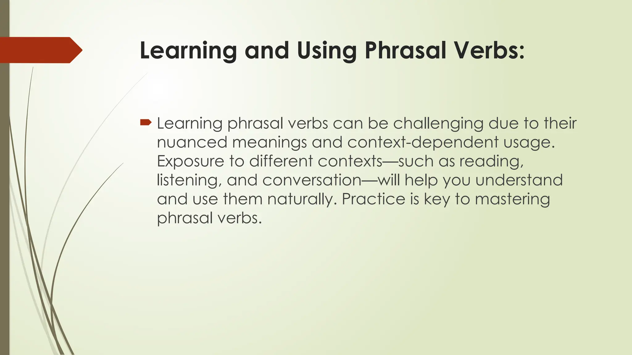 Learning and Using Phrasal Verbs:
 Learning phrasal verbs can be challenging due to their
nuanced meanings and context-dependent usage.
Exposure to different contexts—such as reading,
listening, and conversation—will help you understand
and use them naturally. Practice is key to mastering
phrasal verbs.
 