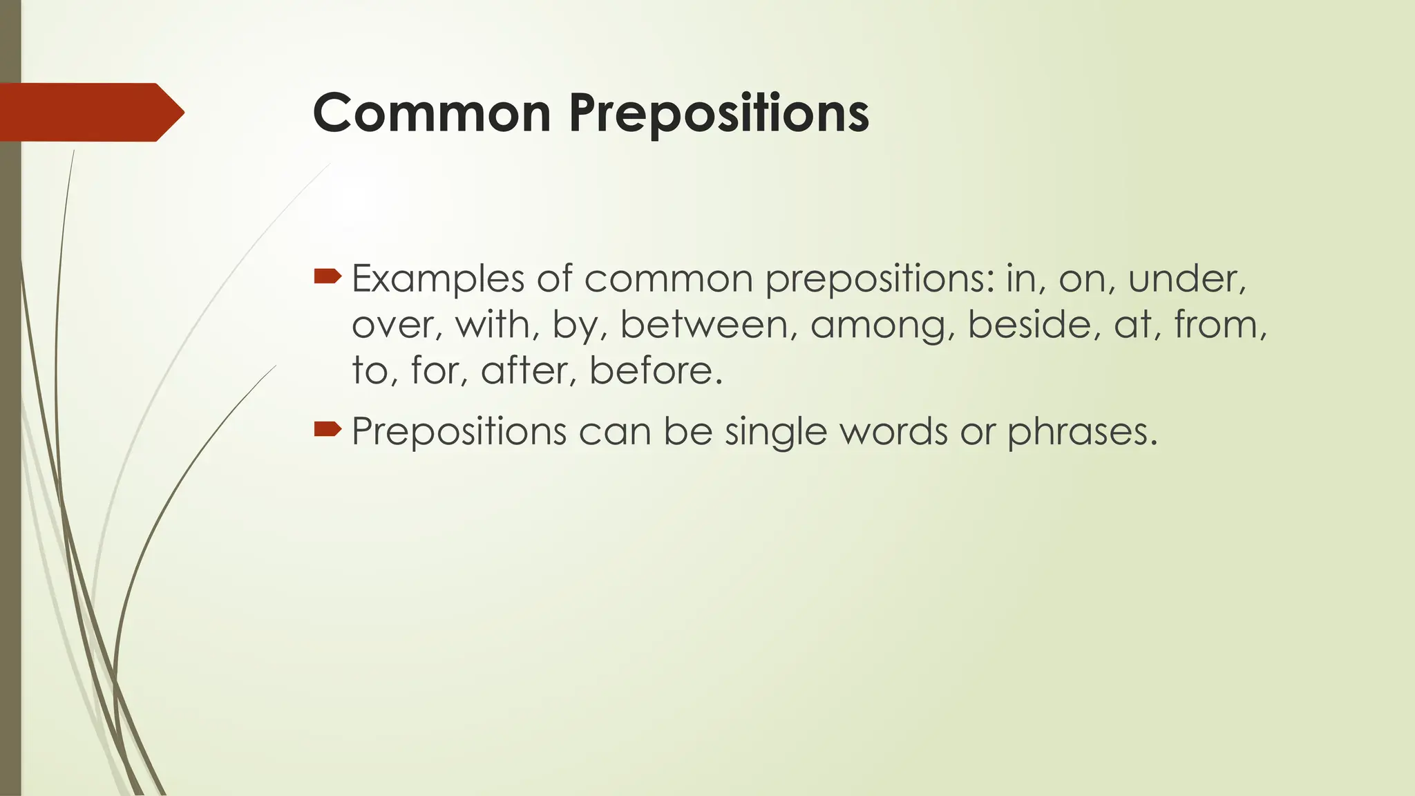 Common Prepositions
Examples of common prepositions: in, on, under,
over, with, by, between, among, beside, at, from,
to, for, after, before.
Prepositions can be single words or phrases.
 