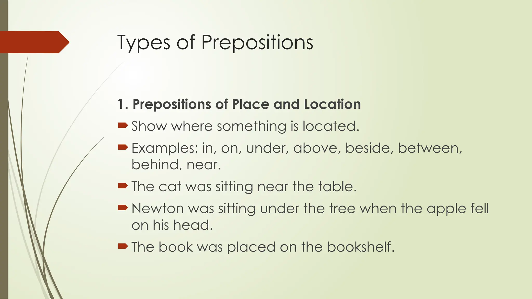 Types of Prepositions
1. Prepositions of Place and Location
 Show where something is located.
 Examples: in, on, under, above, beside, between,
behind, near.
 The cat was sitting near the table.
 Newton was sitting under the tree when the apple fell
on his head.
 The book was placed on the bookshelf.
 