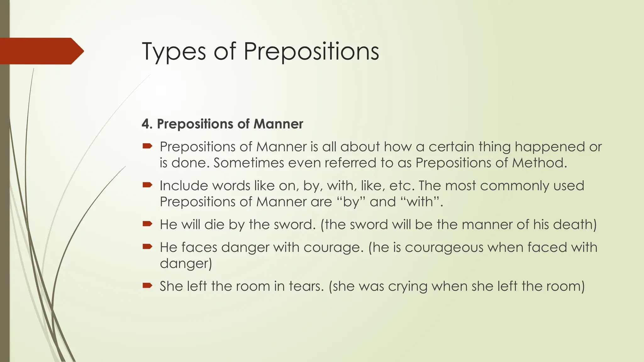 Types of Prepositions
4. Prepositions of Manner
 Prepositions of Manner is all about how a certain thing happened or
is done. Sometimes even referred to as Prepositions of Method.
 Include words like on, by, with, like, etc. The most commonly used
Prepositions of Manner are “by” and “with”.
 He will die by the sword. (the sword will be the manner of his death)
 He faces danger with courage. (he is courageous when faced with
danger)
 She left the room in tears. (she was crying when she left the room)
 