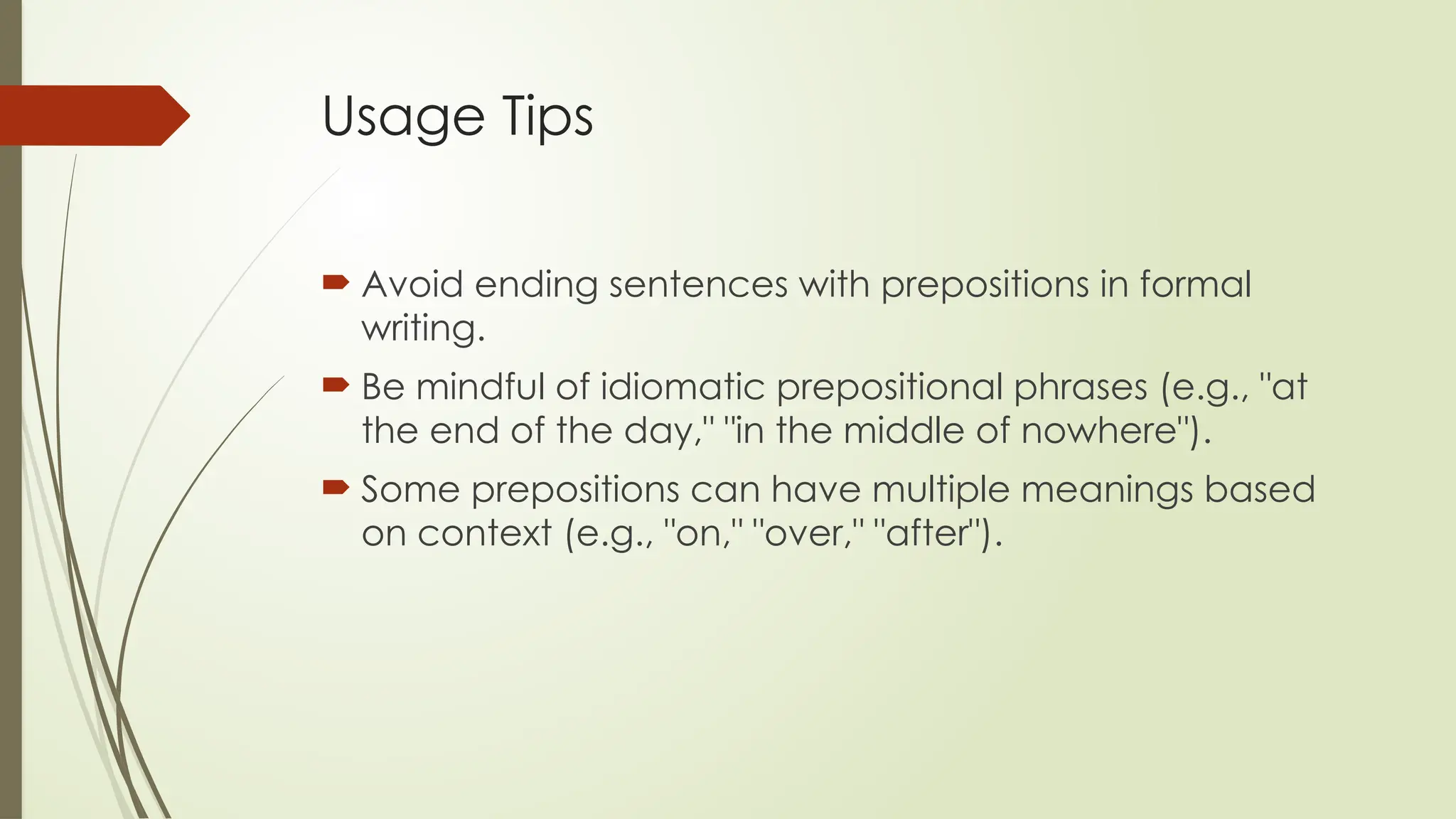Usage Tips
 Avoid ending sentences with prepositions in formal
writing.
 Be mindful of idiomatic prepositional phrases (e.g., "at
the end of the day," "in the middle of nowhere").
 Some prepositions can have multiple meanings based
on context (e.g., "on," "over," "after").
 