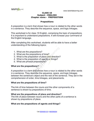 www.takshilalearning.com
Call 08045681010 / 8800999284
CLASS 10
Subject - ENGLISH
Chapter name - PREPOSITION
Prepositions
A preposition is a term that shows how a noun is related to the other words
in a sentence. They describe the sequence, space, and logic linkages.
This worksheet is for class 10 English, comprising the topic of prepositions.
It is important to understand prepositions. It will increase your command of
the English language.
After completing this worksheet, students will be able to have a better
understanding of the following topics:
1. What are the prepositions?
2. What are the prepositions of time?
3. What is the preposition of place and direction?
4. What is the preposition of agents or things?
5. What are phrasal prepositions?
What are the prepositions?
A preposition is a term that shows how a noun is related to the other words
in a sentence. They describe the sequence, space, and logic linkages
between the sentence's object and the rest of the sentence. They aid in the
comprehension of order, time linkages, and placements.
What are the prepositions of time?
The link of time between the nouns and the other components of a
sentence is shown by prepositions of time.
What are the prepositions of place and direction?
The link of place between nouns and the other parts of a sentence is
shown by prepositions of place.
What are the prepositions of agents and things?
 