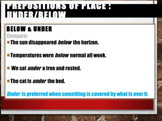 Prepositions of Place : under/belowPrepositions of Place : under/below
BELOW & UNDER
Compare:
The sun disappeared below the horizon.
Temperatures were below normal all week.
We sat under a tree and rested.
The cat is under the bed.
Under is preferred when something is covered by what is over it.
 