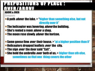 Prepositions of Place : over/abovePrepositions of Place : over/above
ABOVE & OVER
Compare:
A path above the lake. > “higher than something else, but not
directly over it”
The helicopter was hovering​ ​ above the building.​
She's rented a room​ ​ above a shop.​
The moon rose slowly​ ​ ​ above the horizon.​
Some geese flew over their house. >”at a higher position than
X“
Helicopters dropped leaflets​ over the city.​
The sign​ over the door said "Exit".​
She held the umbrella​ ​ over both of us. > higher than sth else,
sometimes so that one thing covers the other​
 