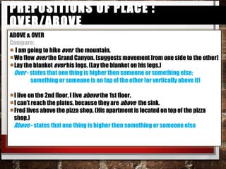 Prepositions of Place : over/abovePrepositions of Place : over/above
ABOVE & OVER
Compare:
I am going to hike over the mountain.
We flew over the Grand Canyon. (suggests movement from one side to the
other)
Lay the blanket over his legs. (Lay the blanket on his legs.)
Over - states that one thing is higher then someone or something else;
something or someone is on top of the other (or vertically above it)
I live on the 2nd floor, I live above the 1st floor.
I can't reach the plates, because they are above the sink.
Fred lives above the pizza shop. (His apartment is located on top of the pizza
shop.)
Above - states that one thing is higher then something or someone else
 