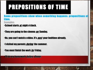 Prepositions of TimePrepositions of Time
Some prepositions show when something happens: prepositions of time.
Examples:
•School startsSchool starts atat eight o’clock.eight o’clock.
•They are going to the cinemaThey are going to the cinema onon Sunday.Sunday.
•No, you can’t watch a video. It’sNo, you can’t watch a video. It’s pastpast your bedtime already.your bedtime already.
•I visited my parentsI visited my parents duringduring the summer.the summer.
•You must finish the workYou must finish the work byby Friday.Friday.
•I’ll do my homeworkI’ll do my homework beforebefore dinner.dinner.
 