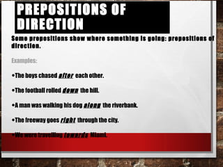 Prepositions of DirectionPrepositions of Direction
Some prepositions show where something is going: prepositions of direction.
Examples:
•The boys chased after each other.
•The football rolled down the hill.
•A man was walking his dog along the riverbank.
•The freeway goes right through the city.
•We were travelling towards Miami.
 