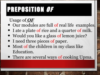 Preposition ofPreposition of
• Our modules are full of real life examples.
• I ate a plate of rice and a quarter of milk.
• Would you like a glass of lemon juice?
• I need three pieces of paper.
• Most of the children in my class like
Education.
• There are several ways of cooking Upma.
Usage of OF
 