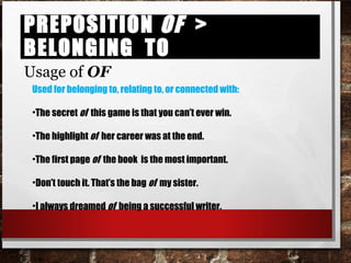 Preposition of > belonging toPreposition of > belonging to
Usage of OF
Used for belonging to, relating to, or connected with:
•The secret of this game is that you can’t ever win.
•The highlight of her career was at the end.
•The first page of the book is the most important.
•Don’t touch it. That’s the bag of my sister.
•I always dreamed of being a successful writer.
 