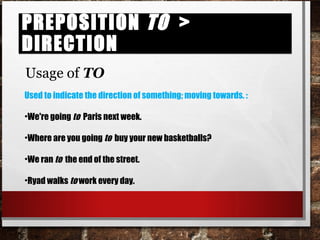 Preposition TO > directionPreposition TO > direction
Usage of TO
Used to indicate the direction of something; moving towards. :
•We're going to Paris next week.
•Where are you going to buy your new basketballs?
•We ran to the end of the street.
•Ryad walks to work every day.
 