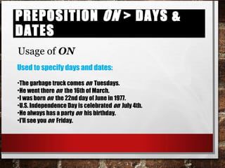 Preposition on > days & datesPreposition on > days & dates
Usage of ON
Used to specify days and dates:
•The garbage truck comes on Tuesdays.
•He went there on the 16th of March.
•I was born on the 22nd day of June in 1977.
•U.S. Independence Day is celebrated on July 4th.
•He always has a party on his birthday.
•I'll see you on Friday.
 