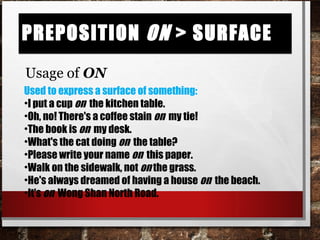 Preposition on > surfacePreposition on > surface
Usage of ON
Used to express a surface of something:
•I put a cup on the kitchen table.
•Oh, no! There's a coffee stain on my tie!
•The book is on my desk.
•What's the cat doing on the table?
•Please write your name on this paper.
•Walk on the sidewalk, not on the grass.
•He's always dreamed of having a house on the beach.
•It's on Wong Shan North Road.
 