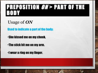 Preposition on > part of the bodyPreposition on > part of the body
Usage of ON
Used to indicate a part of the body:
•She kissed me on my cheek.
•The stick hit me on my arm.
•I wear a ring on my finger.
 