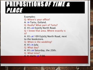 Prepositionsof time & placePrepositionsof time & place
Examples:
Q: Where's your office?
A: In Tartu, Estland.
Q: Really? What part of Tartu?
A: It's on Esjichj North Road.
Q: I know that area. Where exactly is
it?
A: It's at 109 Esjichj North Road, next
to the bookstore.
Q: When is the wedding?
A: It's in July.
Q: What day?
A: It's on Saturday, the 20th.
Q: What time?
A: It starts at 7:00.
 