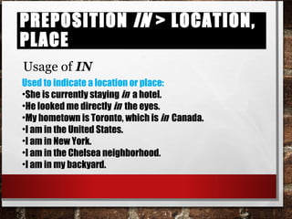 Preposition in > location, placePreposition in > location, place
Usage of IN
Used to indicate a location or place:
•She is currently staying in a hotel.
•He looked me directly in the eyes.
•My hometown is Toronto, which is in Canada.
•I am in the United States.
•I am in New York.
•I am in the Chelsea neighborhood.
•I am in my backyard.
 