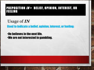 Preposition in > belief, opinion, interest, or feelingPreposition in > belief, opinion, interest, or feeling
Usage of IN
Used to indicate a belief, opinion, interest, or feeling:
•He believes in the next life.
•We are not interested in gambling.
 