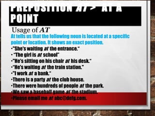 Preposition at > At a PointPreposition at > At a Point
Usage of AT
At tells us that the following noun is located at a specific
point or location. It shows an exact position.
•"She's waiting at the entrance.“
• “The girl is at school”
•"He's sitting on his chair at his desk.“
•“He's waiting at the train station."
•"I work at a bank.“
•There is a party at the club house.
•There were hundreds of people at the park.
•We saw a baseball game at the stadium.
•Please email me at abc@defg.com.
 