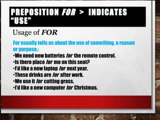 Preposition for > indicates “use”Preposition for > indicates “use”
Usage of FOR
For usually tells us about the use of something, a reason
or purpose.:
•We need new batteries for the remote control.
•Is there place for me on this seat?
•I’d like a new laptop for next year.
•These drinks are for after work.
•We use it for cutting grass.
•I’d like a new computer for Christmas.
 