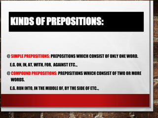 @ Simple prepositions: Prepositions which consist of only one word.
e.g. on, in, at, with, for, against etc..,
@ Compound prepositions: Prepositions which consist of two or more
words.
e.g. run into, in the middle of, by the side of etc..,
 