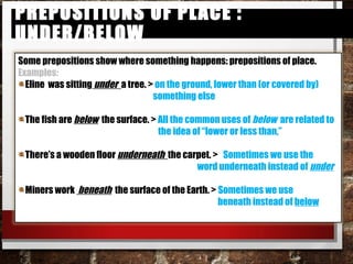Prepositions of Place : under/belowPrepositions of Place : under/below
Some prepositions show where something happens: prepositions of place.
Examples:
Eline was sitting under a tree. > on the ground, lower than (or covered by)
something else
The fish are below the surface. > All the common uses of below are related
to
the idea of “lower or less than,”
There’s a wooden floor underneath the carpet. > Sometimes we use the
word underneath instead of under
Miners work beneath the surface of the Earth. > Sometimes we use
beneath instead of below
 