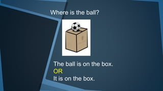 Where is the ball?
The ball is on the box.
OR
It is on the box.
 