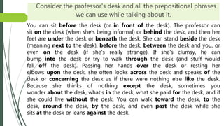 Consider the professor's desk and all the prepositional phrases
we can use while talking about it.
You can sit before the desk (or in front of the desk). The professor can
sit on the desk (when she's being informal) or behind the desk, and then her
feet are under the desk or beneath the desk. She can stand beside the desk
(meaning next to the desk), before the desk, between the desk and you, or
even on the desk (if she's really strange). If she's clumsy, he can
bump into the desk or try to walk through the desk (and stuff would
fall off the desk). Passing her hands over the desk or resting her
elbows upon the desk, she often looks across the desk and speaks of the
desk or concerning the desk as if there were nothing else like the desk.
Because she thinks of nothing except the desk, sometimes you
wonder about the desk, what's in the desk, what she paid for the desk, and if
she could live without the desk. You can walk toward the desk, to the
desk, around the desk, by the desk, and even past the desk while she
sits at the desk or leans against the desk.
 