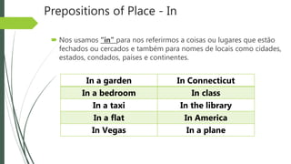 Prepositions of Place - In
 Nos usamos “in” para nos referirmos a coisas ou lugares que estão
fechados ou cercados e também para nomes de locais como cidades,
estados, condados, países e continentes.
In a garden In Connecticut
In a bedroom In class
In a taxi In the library
In a flat In America
In Vegas In a plane
 