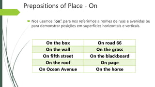 Prepositions of Place - On
 Nos usamos “on” para nos referirmos a nomes de ruas e avenidas ou
para demonstrar posições em superfícies horizontais e verticais.
On the box On road 66
On the wall On the grass
On fifth street On the blackboard
On the roof On page
On Ocean Avenue On the horse
 