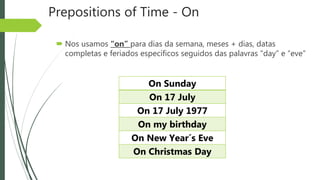 Prepositions of Time - On
 Nos usamos “on” para dias da semana, meses + dias, datas
completas e feriados específicos seguidos das palavras “day” e “eve”
On Sunday
On 17 July
On 17 July 1977
On my birthday
On New Year´s Eve
On Christmas Day
 