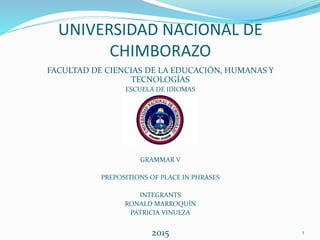 UNIVERSIDAD NACIONAL DE
CHIMBORAZO
FACULTAD DE CIENCIAS DE LA EDUCACIÓN, HUMANAS Y
TECNOLOGÍAS
ESCUELA DE IDIOMAS
GRAMMAR V
PREPOSITIONS OF PLACE IN PHRASES
INTEGRANTS
RONALD MARROQUÍN
PATRICIA VINUEZA
2015 1
 