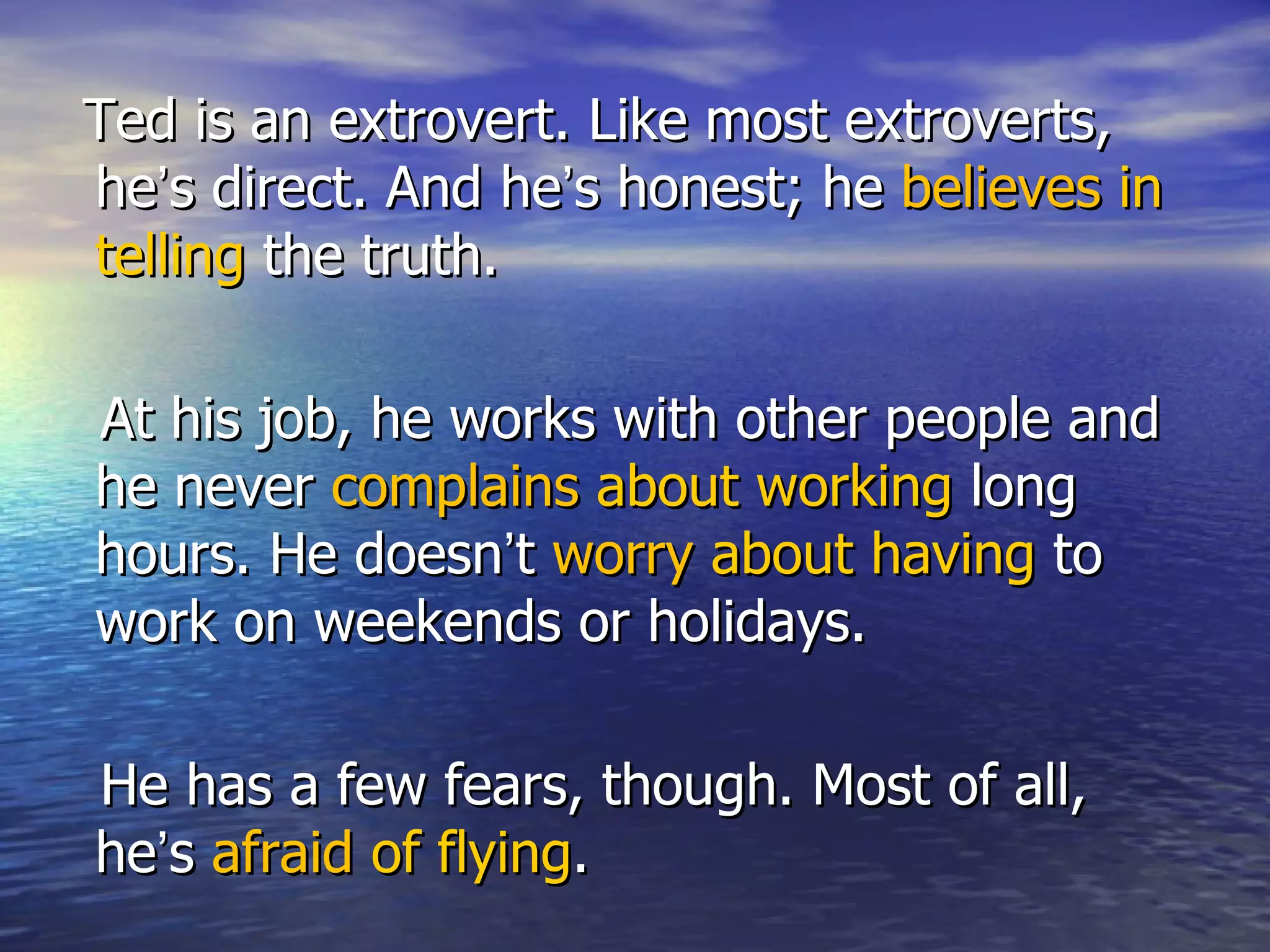 Ted is an extrovert. Like most extroverts,
he’s direct. And he’s honest; he believes in
telling the truth.

At his job, he works with other people and
he never complains about working long
hours. He doesn’t worry about having to
work on weekends or holidays.

He has a few fears, though. Most of all,
he’s afraid of flying.
 