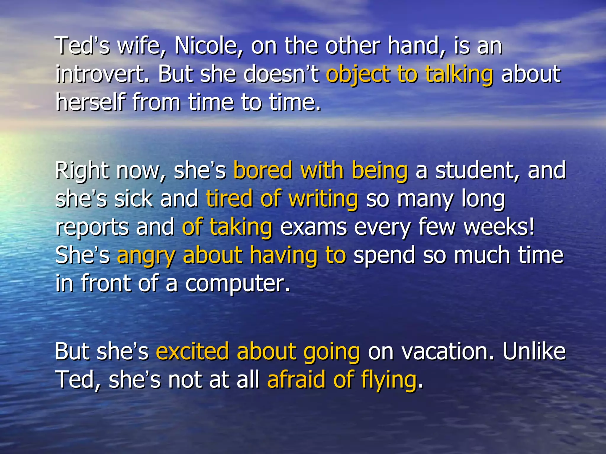 Ted’s wife, Nicole, on the other hand, is an
introvert. But she doesn’t object to talking about
herself from time to time.

Right now, she’s bored with being a student, and
she’s sick and tired of writing so many long
reports and of taking exams every few weeks!
She’s angry about having to spend so much time
in front of a computer.

But she’s excited about going on vacation. Unlike
Ted, she’s not at all afraid of flying.
 