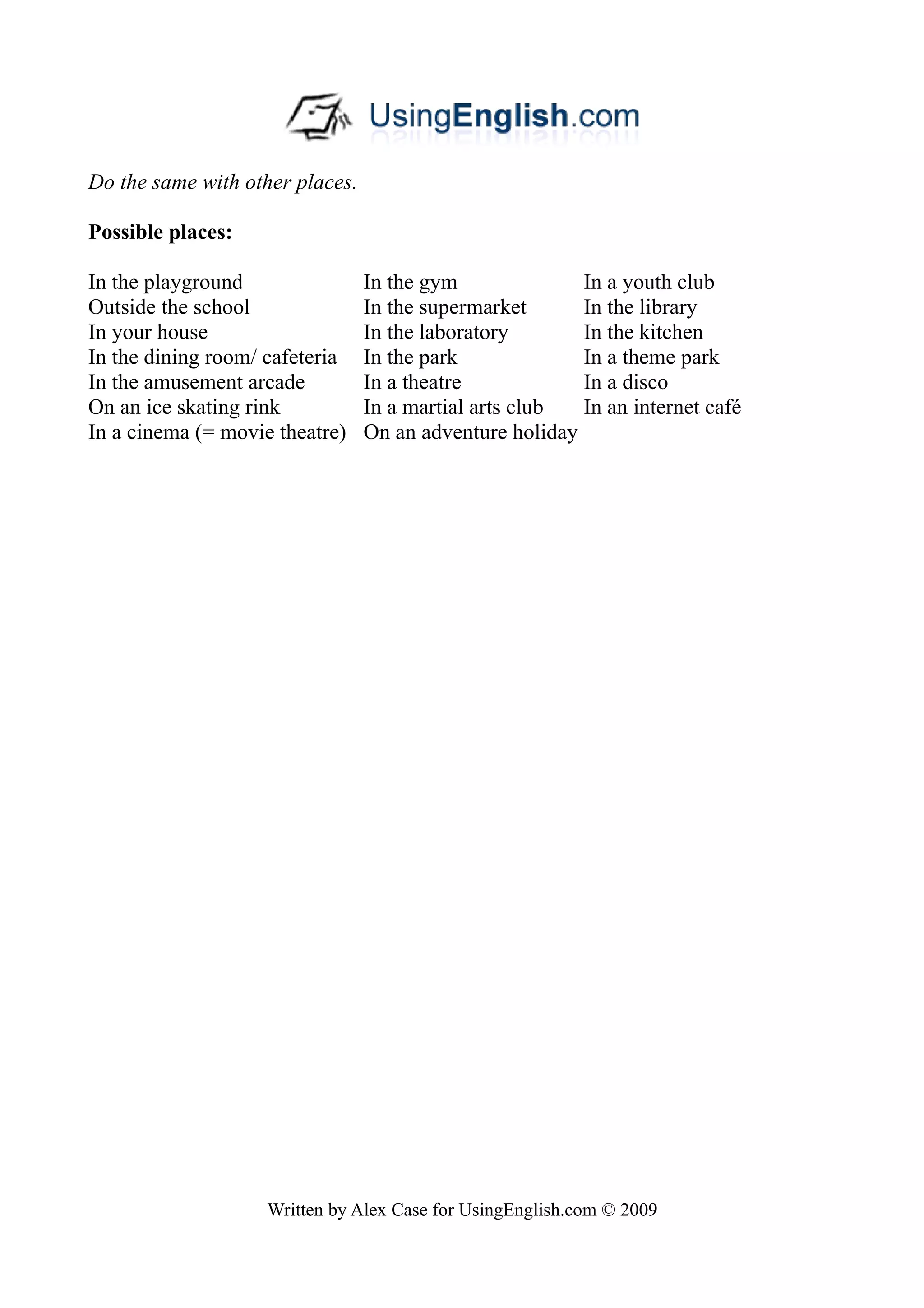 Do the same with other places.

Possible places:

In the playground                In the gym              In a youth club
Outside the school               In the supermarket      In the library
In your house                    In the laboratory       In the kitchen
In the dining room/ cafeteria    In the park             In a theme park
In the amusement arcade          In a theatre            In a disco
On an ice skating rink           In a martial arts club  In an internet café
In a cinema (= movie theatre)    On an adventure holiday




                    Written by Alex Case for UsingEnglish.com © 2009
 