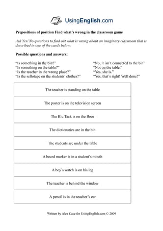 Prepositions of position Find what’s wrong in the classroom game

Ask Yes/ No questions to find out what is wrong about an imaginary classroom that is
described in one of the cards below:

Possible questions and answers:

“Is something in the bin?”                            “No, it isn’t connected to the bin”
“Is something on the table?”                          “Not on the table.”
“Is the teacher in the wrong place?”                  “Yes, she is.”
“Is the sellotape on the students’ clothes?”          “Yes, that’s right! Well done!”


                    The teacher is standing on the table


                   The poster is on the television screen


                       The Blu Tack is on the floor


                       The dictionaries are in the bin


                      The students are under the table


                  A board marker is in a student’s mouth


                        A boy’s watch is on his leg


                     The teacher is behind the window


                      A pencil is in the teacher’s ear



                     Written by Alex Case for UsingEnglish.com © 2009
 