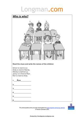 Longman.com 
This photocopiable activity has been downloaded from www.longman.com/young_learners 
© Pearson Education 2005 
Who is who? 
Read the clues and write the names of the children 
Simon is next to Liz. 
Andy is next to Wendy. 
Wendy is behind Liz. 
Jenny is in front of Ron. 
Ron is next to Andy. 
1 ___Ron___________ 
2 __________________ 
3 __________________ 
4 __________________ 
5 __________________ 
6 __________________ 
Forward by: livredoponto.wordpress.com 
 