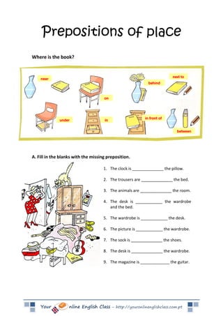 Your nline English Class – http://youronlinenglishclass.com.pt
Prepositions of place
Where is the book?
A. Fill in the blanks with the missing preposition.
1. The clock is ______________ the pillow.
2. The trousers are ______________ the bed.
3. The animals are ______________ the room.
4. The desk is ____________ the wardrobe
and the bed.
5. The wardrobe is ____________ the desk.
6. The picture is ____________ the wardrobe.
7. The sock is ______________ the shoes.
8. The desk is ______________ the wardrobe.
9. The magazine is _____________ the guitar.
 