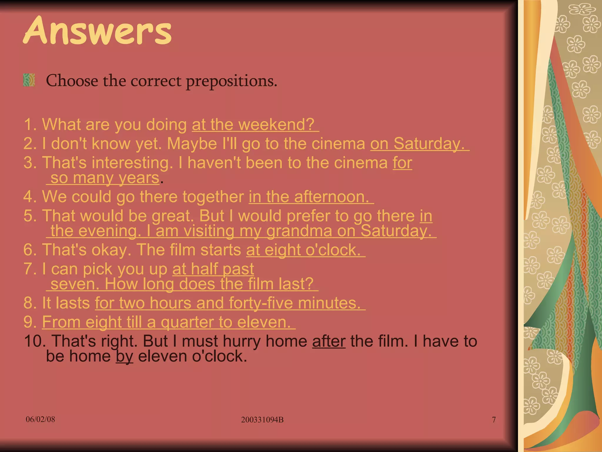 Answers Choose the correct prepositions. 1. What are you doing  at  the weekend?  2. I don't know yet. Maybe I'll go to the cinema  on  Saturday.  3. That's interesting. I haven't been to the cinema  for  so many years .  4. We could go there together  in  the afternoon.  5. That would be great. But I would prefer to go there  in  the evening. I am visiting my grandma  on  Saturday.  6. That's okay. The film starts  at  eight o'clock.  7. I can pick you up  at  half  past  seven. How long does the film last?  8. It lasts  for  two hours and forty-five minutes.  9.  From  eight  till  a quarter  to  eleven.  10. That's right. But I must hurry home  after  the film. I have to be home  by  eleven o'clock.  