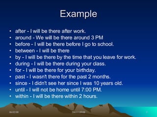 Example after - I will be there after work.  around - We will be there around 3 PM  before - I will be there before I go to school.  between - I will be there  by - I will be there by the time that you leave for work.  during - I will be there during your class.  for - I will be there for your birthday.  past - I wasn't there for the past 2 months.  since - I didn't see her since I was 10 years old.  until - I will not be home until 7:00 PM.  within - I will be there within 2 hours.  