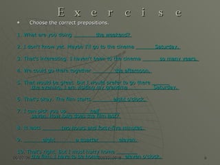 Exercise Choose the correct prepositions. 1. What are you doing                the weekend?  2. I don't know yet. Maybe I'll go to the cinema              Saturday.  3. That's interesting. I haven't been to the cinema             so many years.  4. We could go there together                the afternoon.  5. That would be great. But I would prefer to go there              the evening. I am visiting my grandma                 Saturday.  6. That's okay. The film starts               eight o'clock.  7. I can pick you up                half               seven. How long does the film last?  8. It lasts              two hours and forty-five minutes.  9.              eight              a quarter              eleven.  10. That's right. But I must hurry home                the film. I have to be home                 eleven o'clock.  