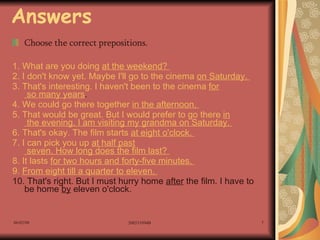 Answers Choose the correct prepositions. 1. What are you doing  at  the weekend?  2. I don't know yet. Maybe I'll go to the cinema  on  Saturday.  3. That's interesting. I haven't been to the cinema  for  so many years .  4. We could go there together  in  the afternoon.  5. That would be great. But I would prefer to go there  in  the evening. I am visiting my grandma  on  Saturday.  6. That's okay. The film starts  at  eight o'clock.  7. I can pick you up  at  half  past  seven. How long does the film last?  8. It lasts  for  two hours and forty-five minutes.  9.  From  eight  till  a quarter  to  eleven.  10. That's right. But I must hurry home  after  the film. I have to be home  by  eleven o'clock.  