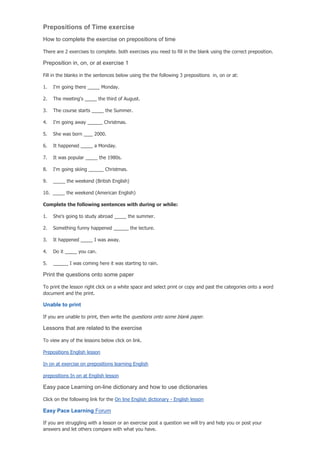 Prepositions of Time exercise
How to complete the exercise on prepositions of time

There are 2 exercises to complete. both exercises you need to fill in the blank using the correct preposition.

Preposition in, on, or at exercise 1

Fill in the blanks in the sentences below using the the following 3 prepositions in, on or at:

1.    I'm going there          Monday.

2.    The meeting's           the third of August.

3.    The course starts          the Summer.

4.    I'm going away            Christmas.

5.    She was born        2000.

6.    It happened         a Monday.

7.    It was popular          the 1980s.

8.    I'm going skiing           Christmas.

9.            the weekend (British English)

10.           the weekend (American English)

Complete the following sentences with during or while:

1.    She's going to study abroad             the summer.

2.    Something funny happened                the lecture.

3.    It happened         I was away.

4.    Do it        you can.

5.             I was coming here it was starting to rain.

Print the questions onto some paper

To print the lesson right click on a white space and select print or copy and past the categories onto a word
document and the print.

Unable to print

If you are unable to print, then write the questions onto some blank paper.

Lessons that are related to the exercise

To view any of the lessons below click on link.

Prepositions English lesson

In on at exercise on prepositions learning English

prepositions In on at English lesson

Easy pace Learning on-line dictionary and how to use dictionaries

Click on the following link for the On line English dictionary - English lesson

Easy Pace Learning Forum

If you are struggling with a lesson or an exercise post a question we will try and help you or post your
answers and let others compare with what you have.
 