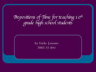 Prepositions of Time for teaching 10 th  grade high school students by Siske Joanne 2002-31-041 