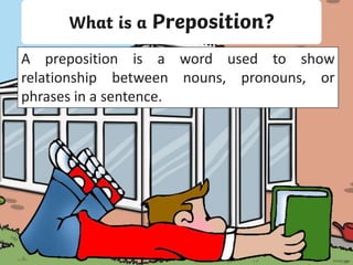 What is a Preposition?
A preposition is a word used to show
relationship between nouns, pronouns, or
phrases in a sentence.
 