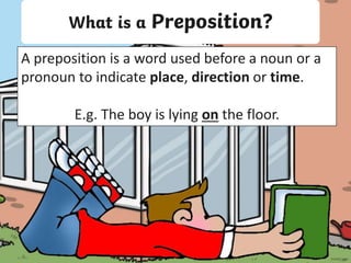 What is a Preposition?
A preposition is a word used before a noun or a
pronoun to indicate place, direction or time.
E.g. The boy is lying on the floor.
 