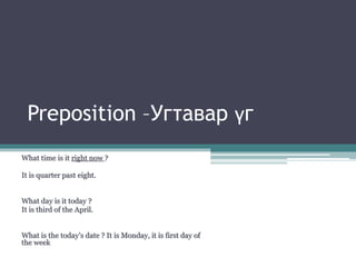 Preposition –Угтавар үг
What time is it right now ?
It is quarter past eight.
What day is it today ?
It is third of the April.
What is the today’s date ? It is Monday, it is first day of
the week
 
