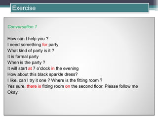 Conversation 1
How can I help you ?
I need something for party
What kind of party is it ?
It is formal party
When is the party ?
It will start at 7 o’clock in the evening
How about this black sparkle dress?
I like, can I try it one ? Where is the fitting room ?
Yes sure. there is fitting room on the second floor. Please follow me
Okay.
Exercise
 
